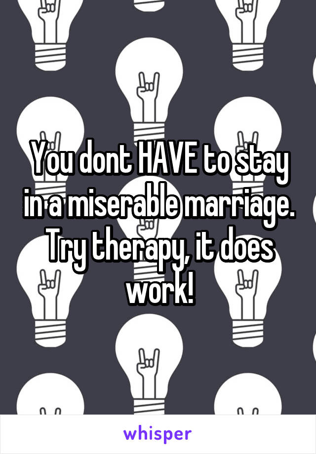 You dont HAVE to stay in a miserable marriage. Try therapy, it does work!