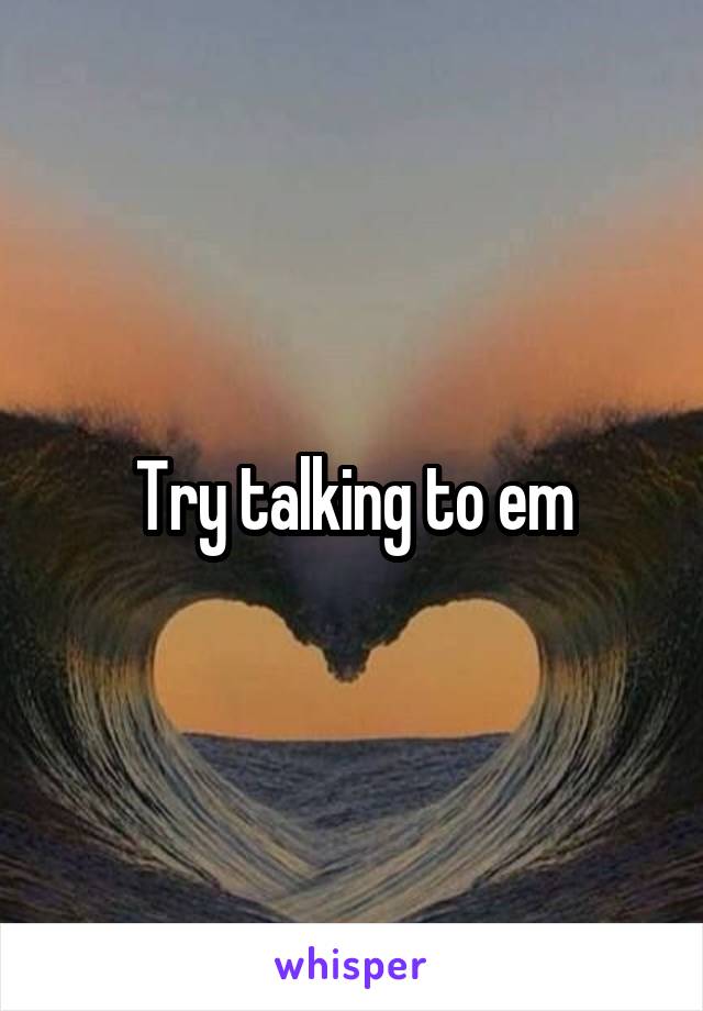 Try talking to em