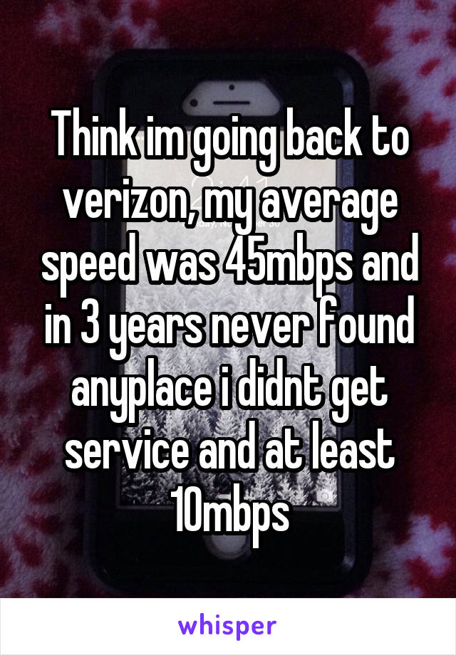 Think im going back to verizon, my average speed was 45mbps and in 3 years never found anyplace i didnt get service and at least 10mbps