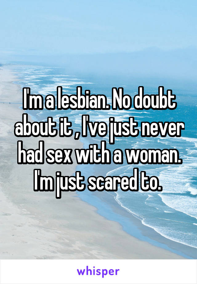 I'm a lesbian. No doubt about it , I've just never had sex with a woman. I'm just scared to. 