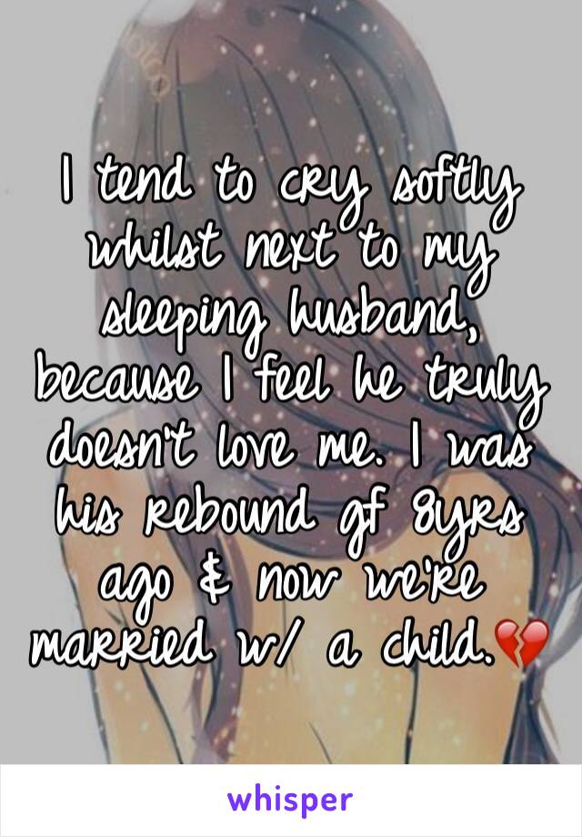 I tend to cry softly whilst next to my sleeping husband, because I feel he truly doesn't love me. I was his rebound gf 8yrs ago & now we're married w/ a child.💔