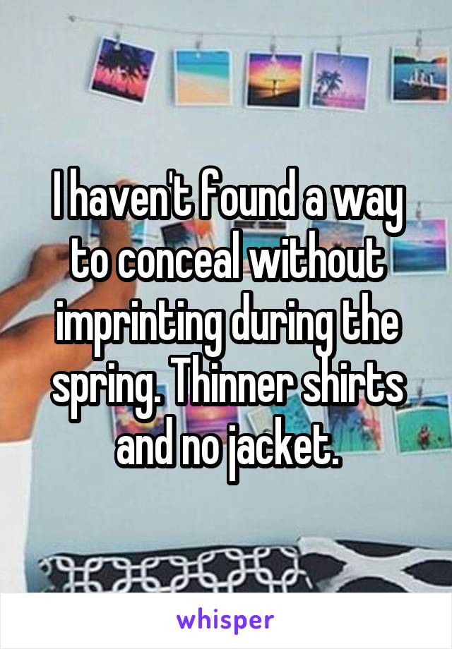 I haven't found a way to conceal without imprinting during the spring. Thinner shirts and no jacket.