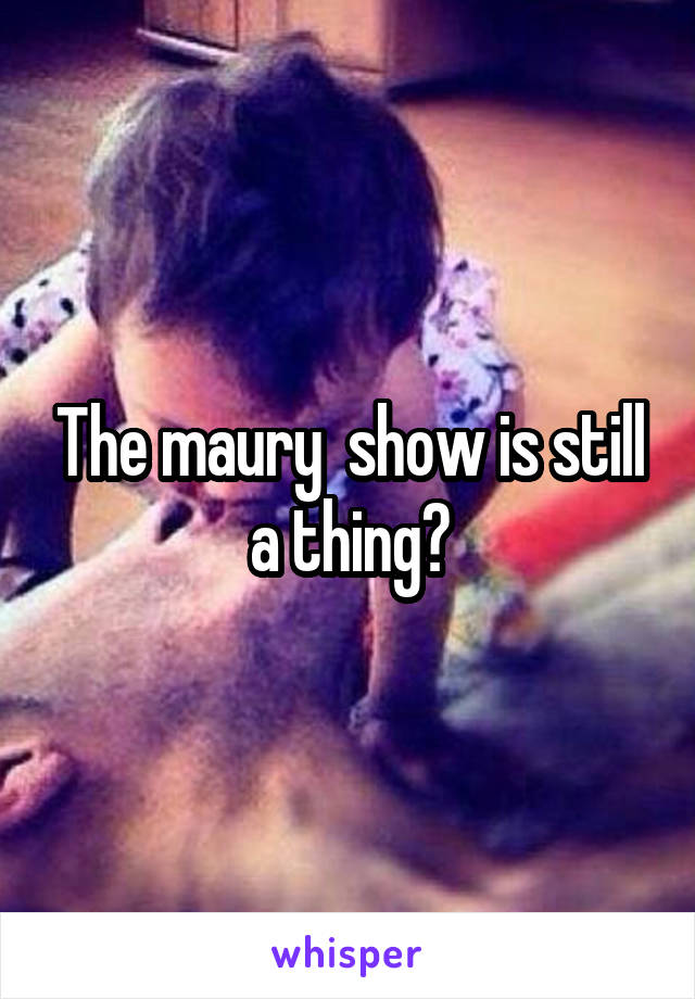 The maury  show is still a thing?