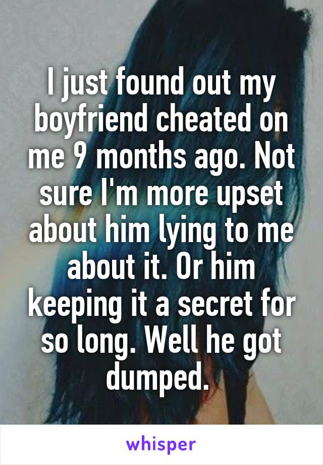 I just found out my boyfriend cheated on me 9 months ago. Not sure I'm more upset about him lying to me about it. Or him keeping it a secret for so long. Well he got dumped. 