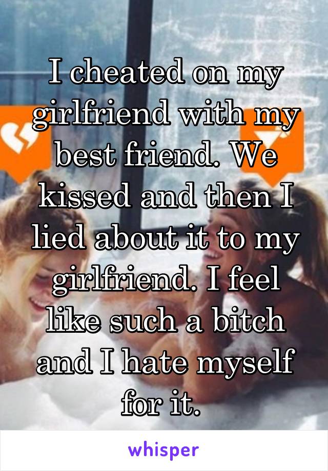I cheated on my girlfriend with my best friend. We kissed and then I lied about it to my girlfriend. I feel like such a bitch and I hate myself for it. 