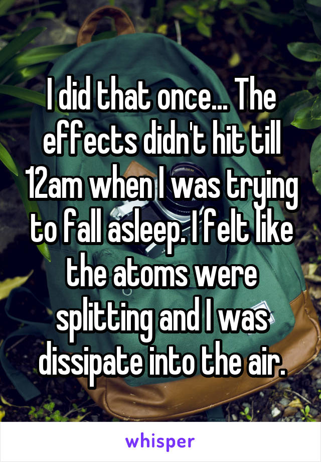 I did that once... The effects didn't hit till 12am when I was trying to fall asleep. I felt like the atoms were splitting and I was dissipate into the air.