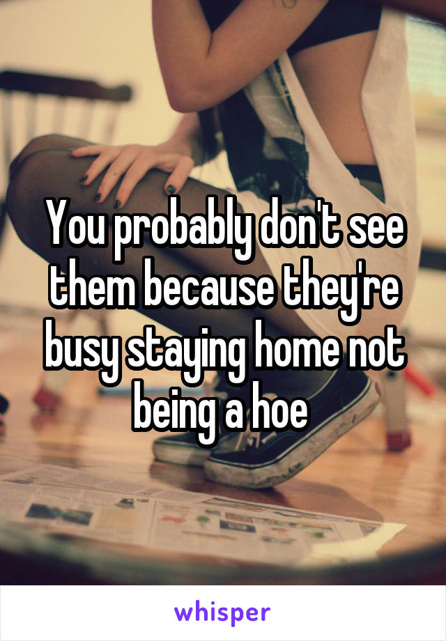 You probably don't see them because they're busy staying home not being a hoe 