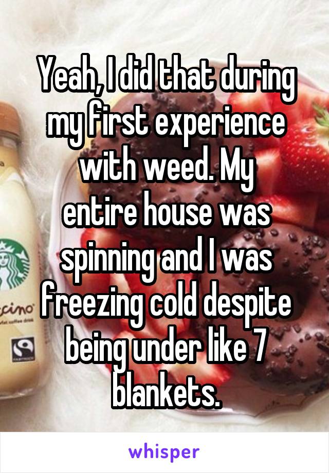 Yeah, I did that during my first experience with weed. My
entire house was spinning and I was freezing cold despite being under like 7 blankets.