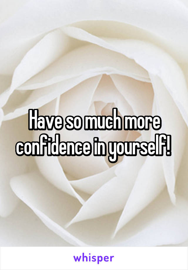 Have so much more confidence in yourself! 