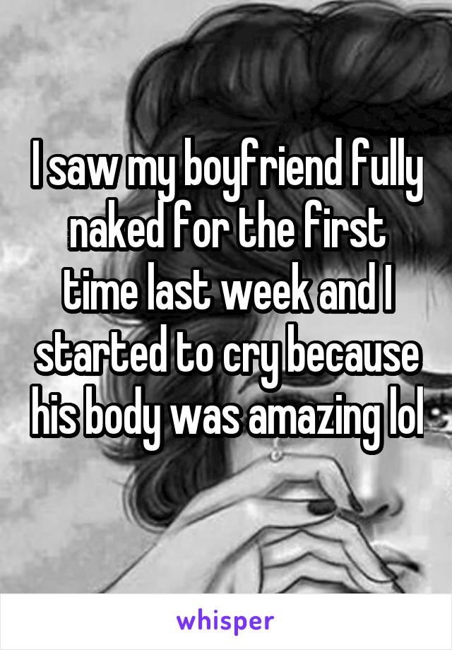 I saw my boyfriend fully naked for the first time last week and I started to cry because his body was amazing lol 