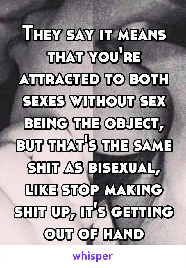 They say it means that you're attracted to both sexes without sex being the object, but that's the same shit as bisexual, like stop making shit up, it's getting out of hand