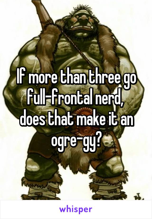 If more than three go full-frontal nerd, 
does that make it an ogre-gy?