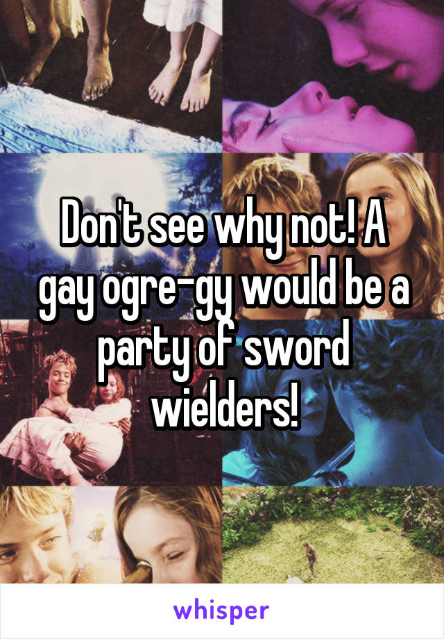 Don't see why not! A gay ogre-gy would be a party of sword wielders!