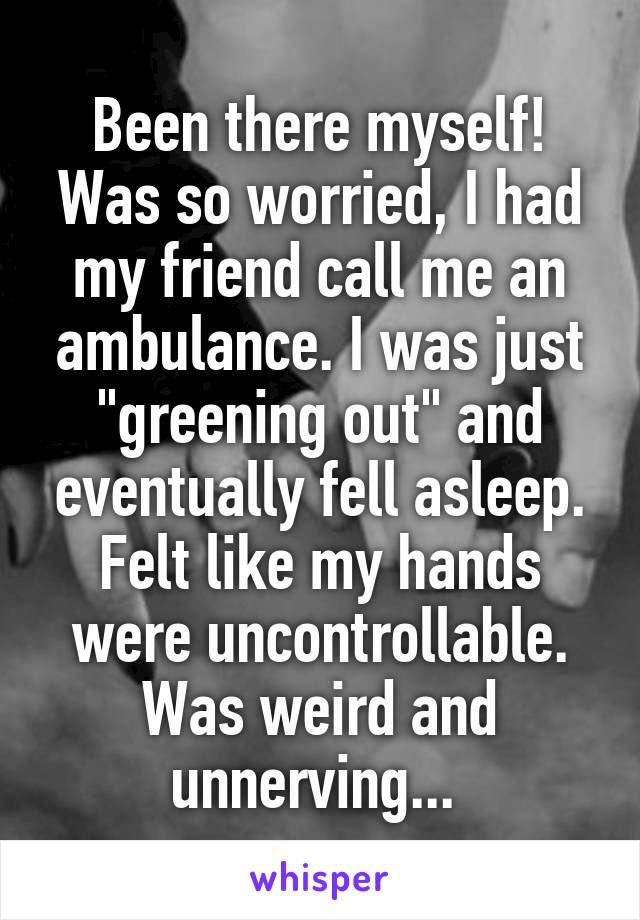 Been there myself! Was so worried, I had my friend call me an ambulance. I was just "greening out" and eventually fell asleep. Felt like my hands were uncontrollable. Was weird and unnerving... 