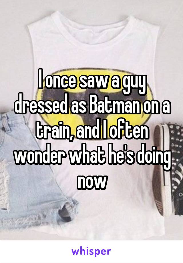 I once saw a guy dressed as Batman on a train, and I often wonder what he's doing now
