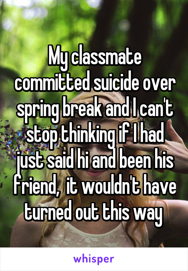 My classmate committed suicide over spring break and I can't stop thinking if I had just said hi and been his friend,  it wouldn't have turned out this way 