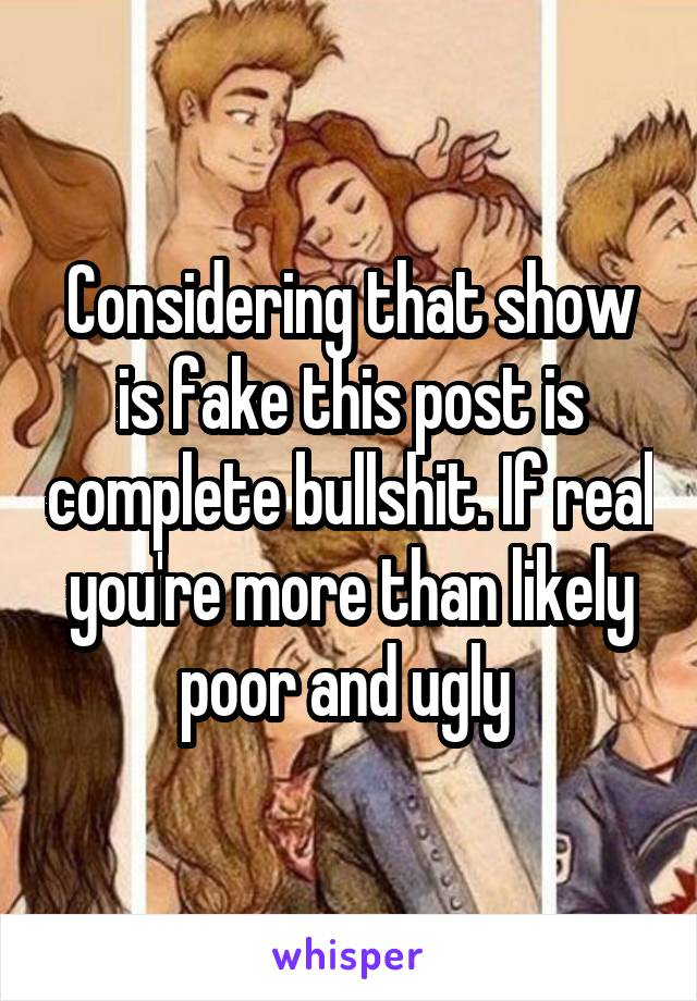 Considering that show is fake this post is complete bullshit. If real you're more than likely poor and ugly 