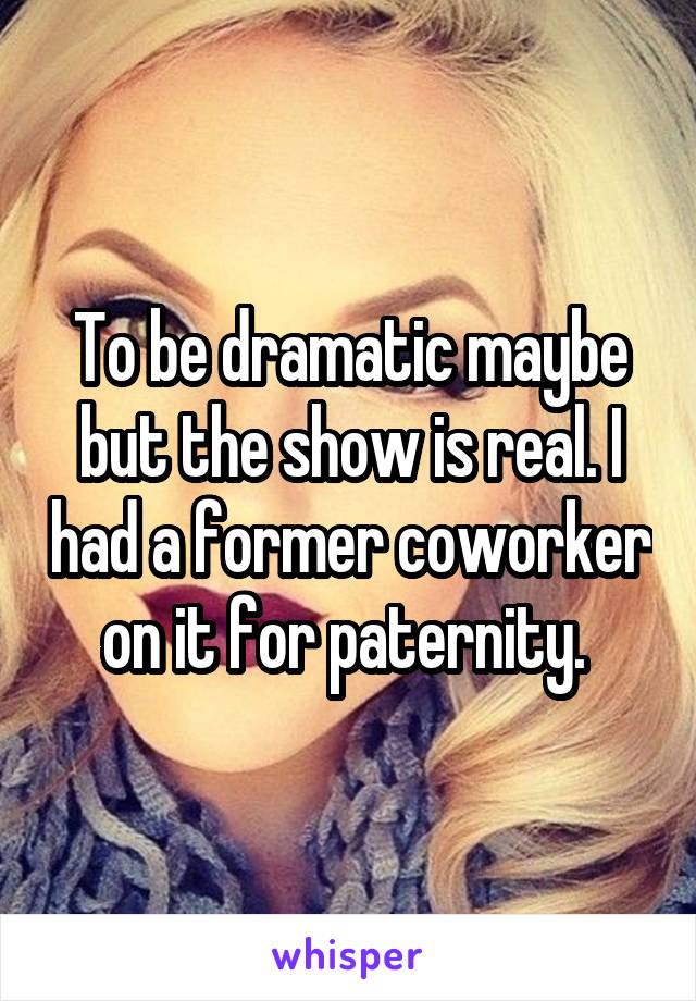 To be dramatic maybe but the show is real. I had a former coworker on it for paternity. 