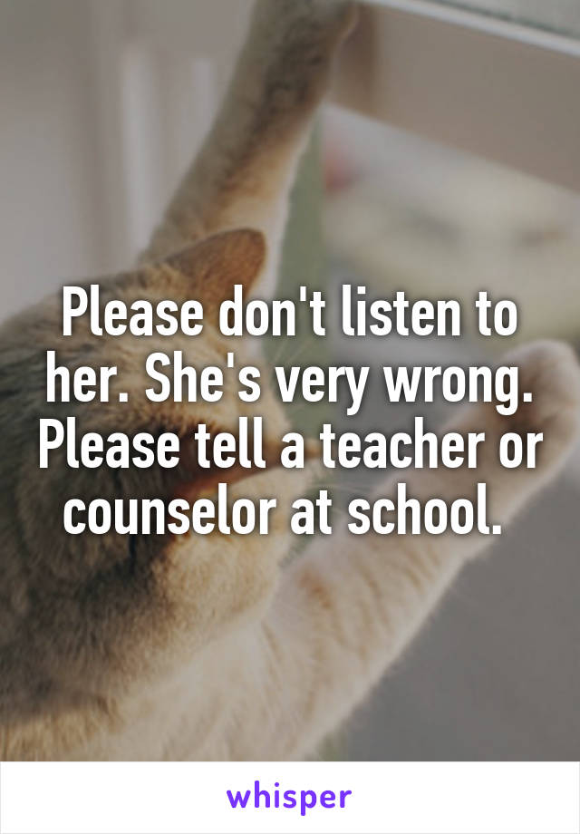 Please don't listen to her. She's very wrong. Please tell a teacher or counselor at school. 