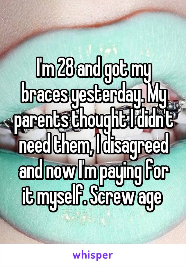 I'm 28 and got my braces yesterday. My parents thought I didn't need them, I disagreed and now I'm paying for it myself. Screw age 