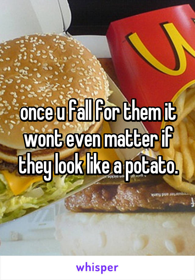 once u fall for them it wont even matter if they look like a potato.