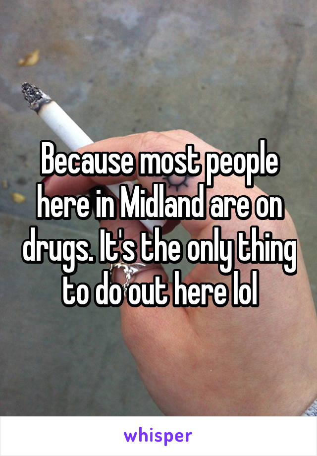 Because most people here in Midland are on drugs. It's the only thing to do out here lol