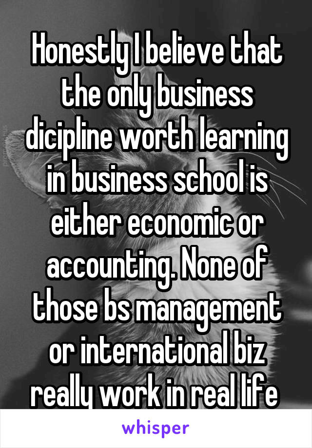 Honestly I believe that the only business dicipline worth learning in business school is either economic or accounting. None of those bs management or international biz really work in real life 