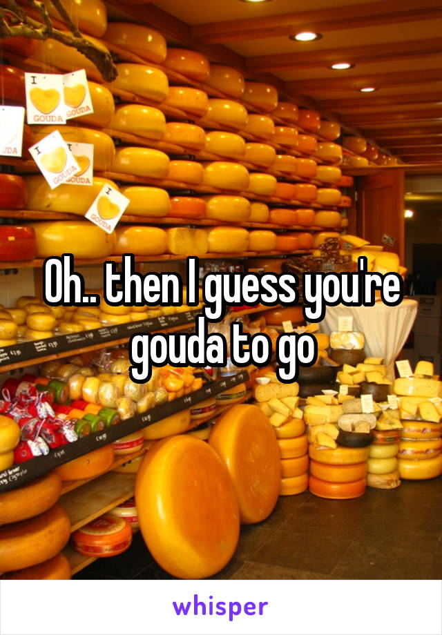 Oh.. then I guess you're gouda to go