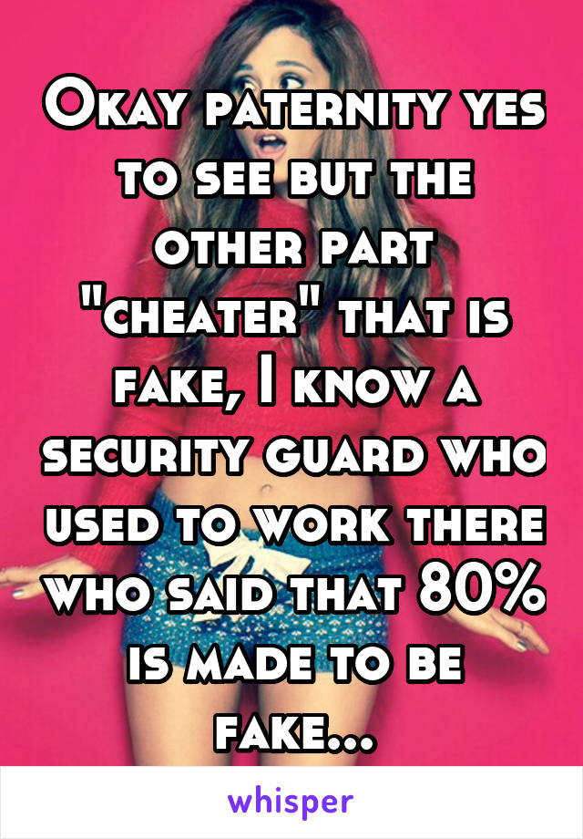 Okay paternity yes to see but the other part "cheater" that is fake, I know a security guard who used to work there who said that 80% is made to be fake...