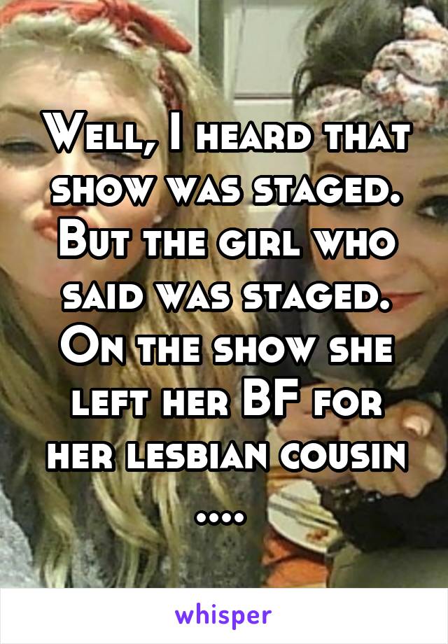 Well, I heard that show was staged. But the girl who said was staged. On the show she left her BF for her lesbian cousin .... 