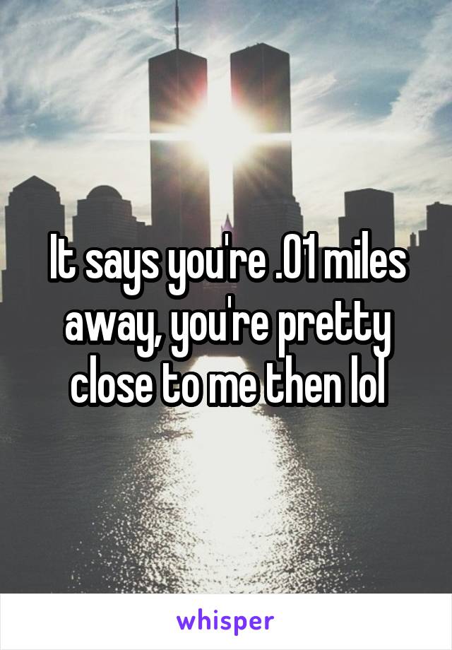 It says you're .01 miles away, you're pretty close to me then lol