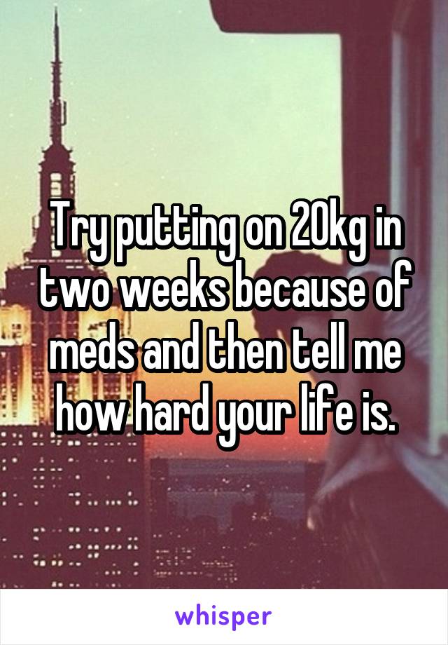 Try putting on 20kg in two weeks because of meds and then tell me how hard your life is.