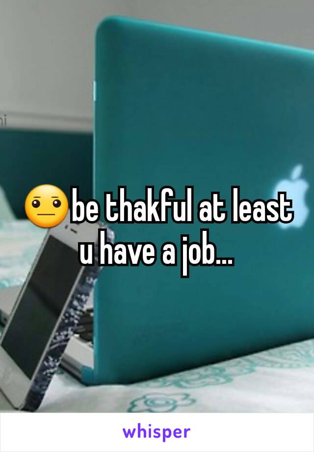 😐be thakful at least u have a job...