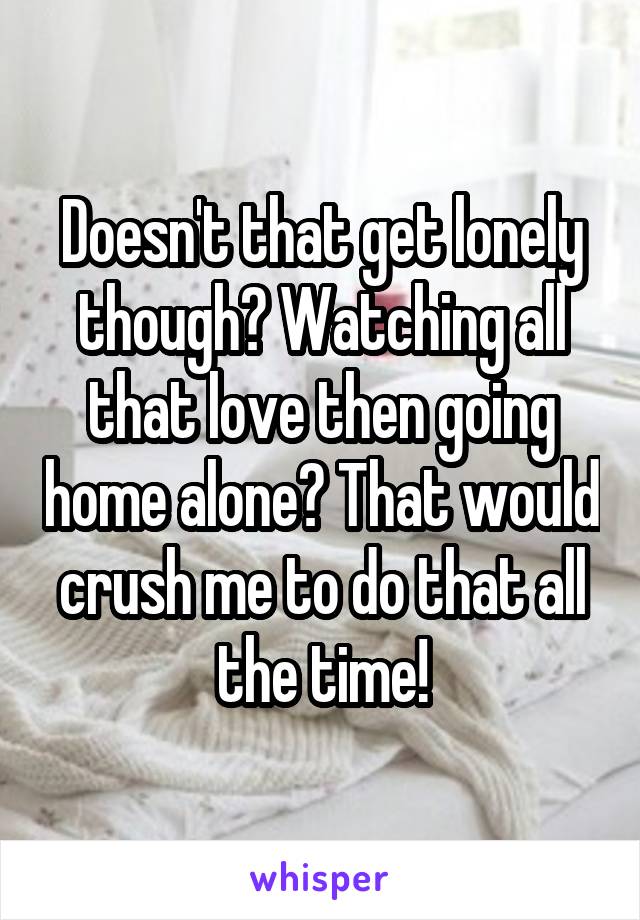 Doesn't that get lonely though? Watching all that love then going home alone? That would crush me to do that all the time!