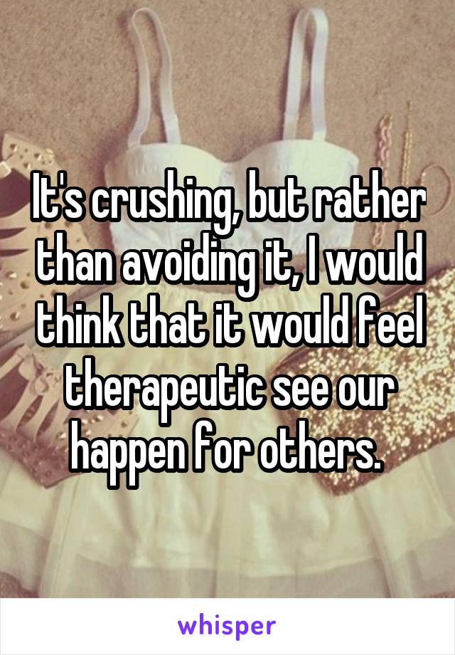 It's crushing, but rather than avoiding it, I would think that it would feel therapeutic see our happen for others. 