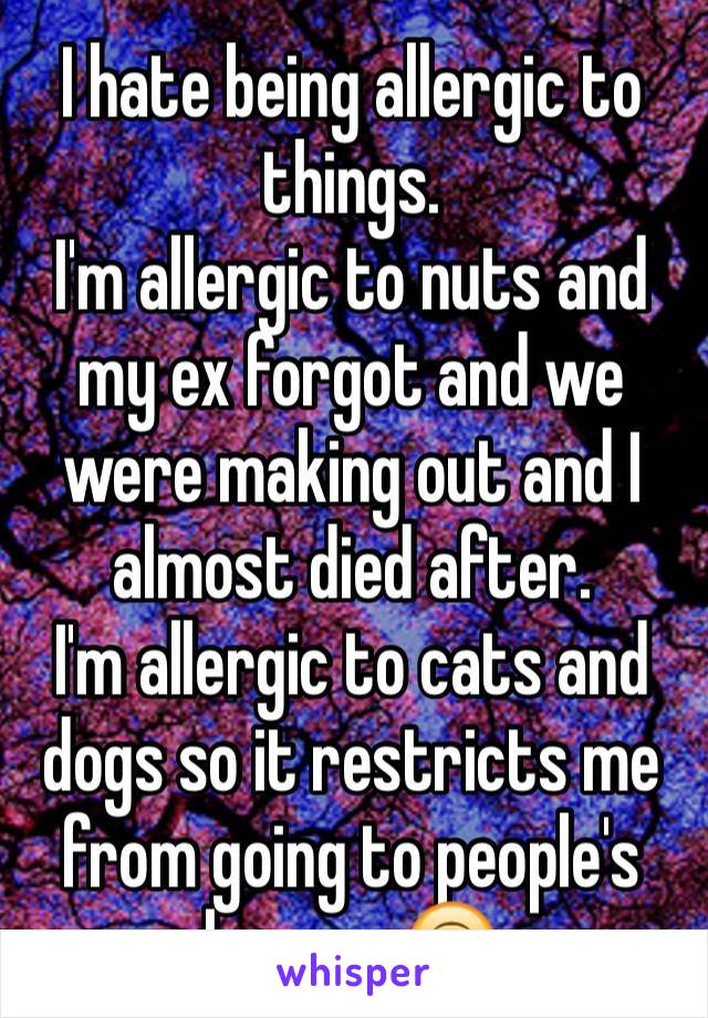 I hate being allergic to things.
I'm allergic to nuts and my ex forgot and we were making out and I almost died after.
I'm allergic to cats and dogs so it restricts me from going to people's houses.🙃