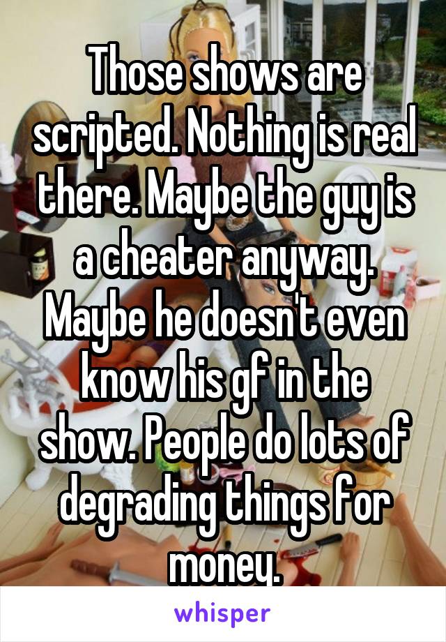 Those shows are scripted. Nothing is real there. Maybe the guy is a cheater anyway. Maybe he doesn't even know his gf in the show. People do lots of degrading things for money.