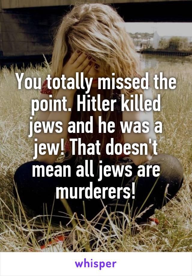 You totally missed the point. Hitler killed jews and he was a jew! That doesn't mean all jews are murderers!