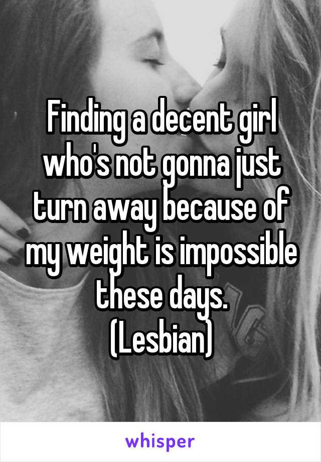 Finding a decent girl who's not gonna just turn away because of my weight is impossible these days.
(Lesbian)