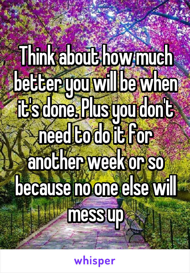 Think about how much better you will be when it's done. Plus you don't need to do it for another week or so because no one else will mess up