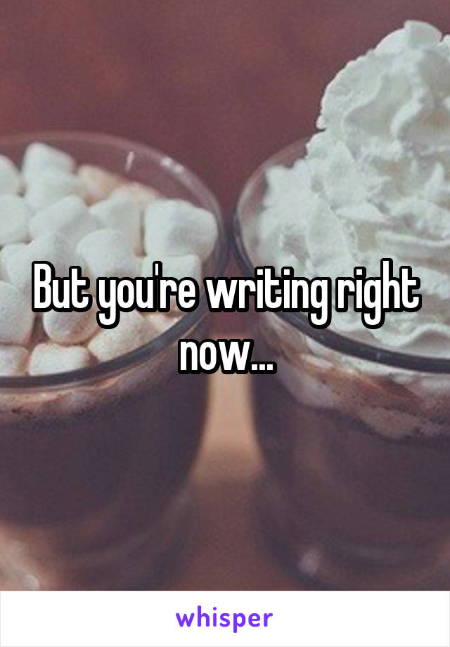 But you're writing right now...