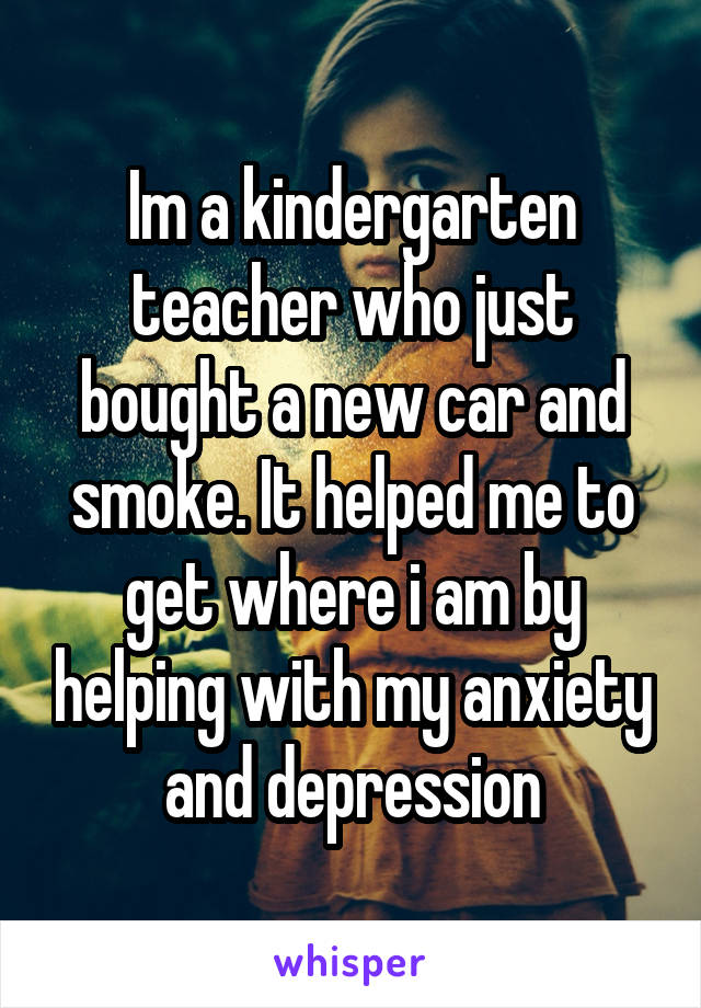 Im a kindergarten teacher who just bought a new car and smoke. It helped me to get where i am by helping with my anxiety and depression