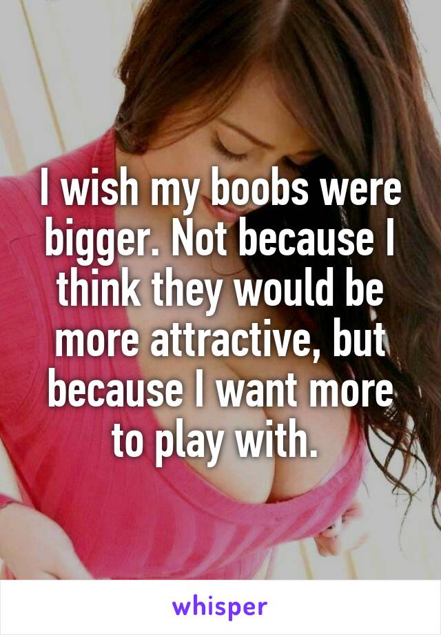 I wish my boobs were bigger. Not because I think they would be more attractive, but because I want more to play with. 