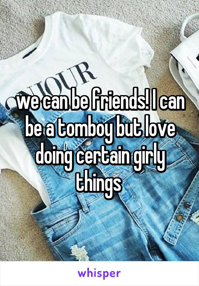 we can be friends! I can be a tomboy but love doing certain girly things 