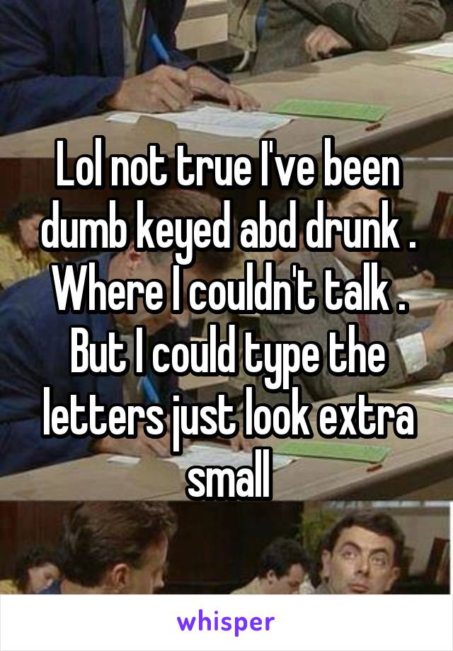 Lol not true I've been dumb keyed abd drunk . Where I couldn't talk . But I could type the letters just look extra small
