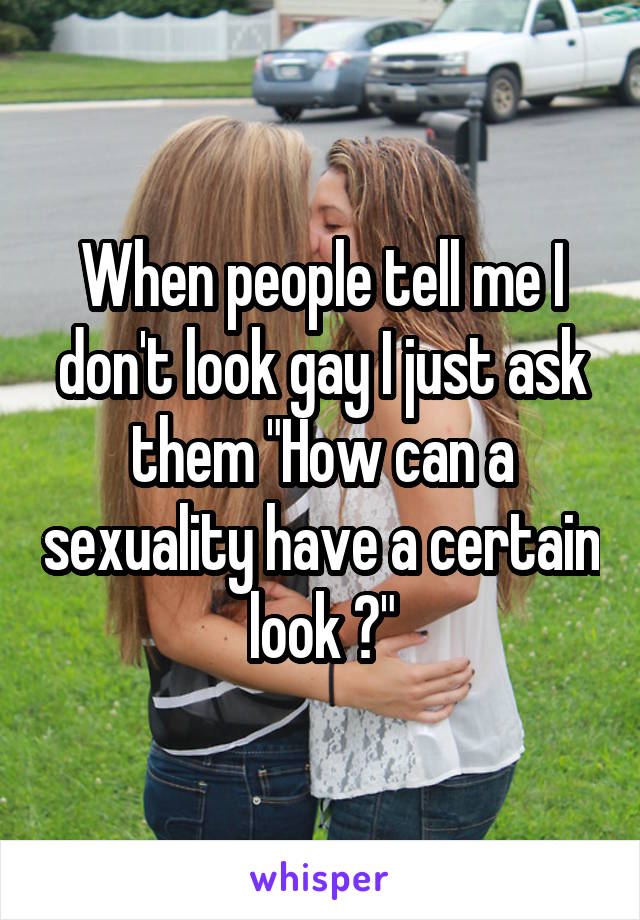 When people tell me I don't look gay I just ask them "How can a sexuality have a certain look ?"