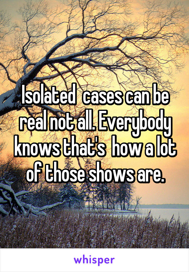 Isolated  cases can be real not all. Everybody knows that's  how a lot of those shows are.