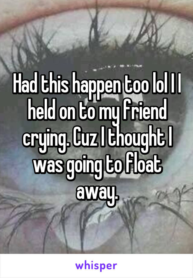 Had this happen too lol I I held on to my friend crying. Cuz I thought I was going to float away.