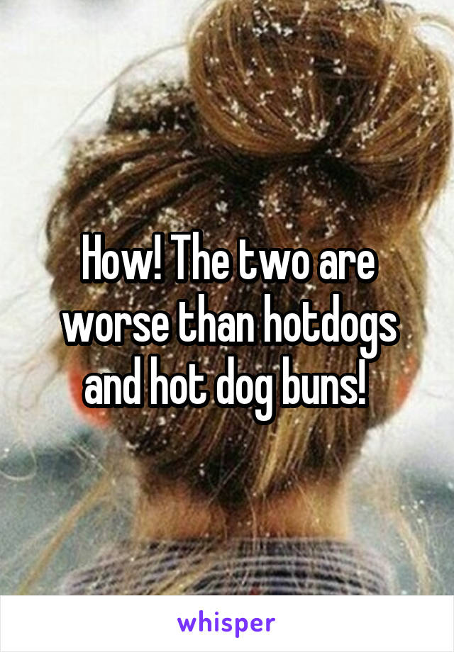 How! The two are worse than hotdogs and hot dog buns! 