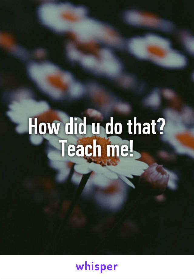 How did u do that? Teach me!